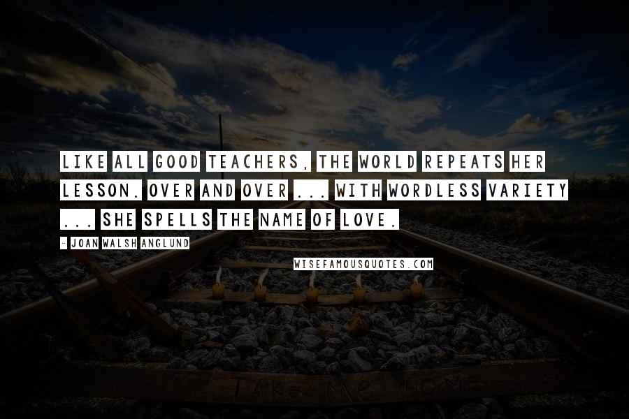 Joan Walsh Anglund Quotes: Like all good teachers, the world repeats her lesson. Over and over ... with wordless variety ... She spells the name of Love.