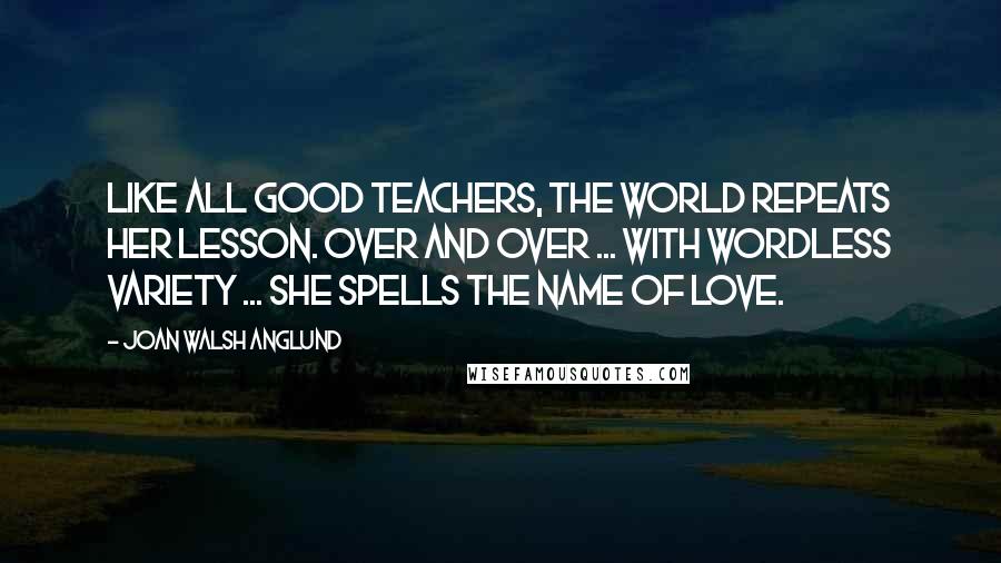 Joan Walsh Anglund Quotes: Like all good teachers, the world repeats her lesson. Over and over ... with wordless variety ... She spells the name of Love.