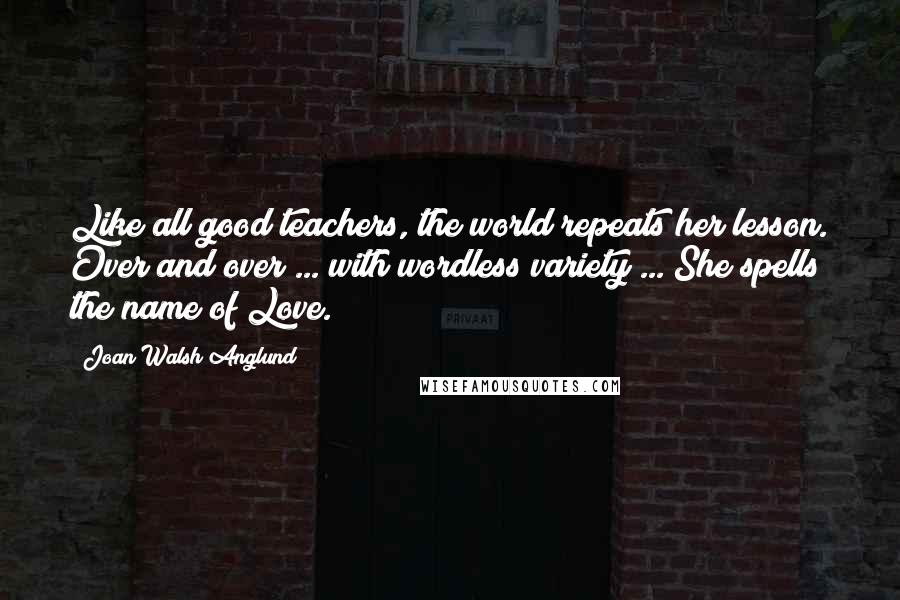 Joan Walsh Anglund Quotes: Like all good teachers, the world repeats her lesson. Over and over ... with wordless variety ... She spells the name of Love.