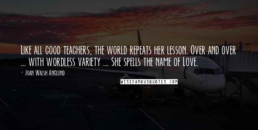 Joan Walsh Anglund Quotes: Like all good teachers, the world repeats her lesson. Over and over ... with wordless variety ... She spells the name of Love.