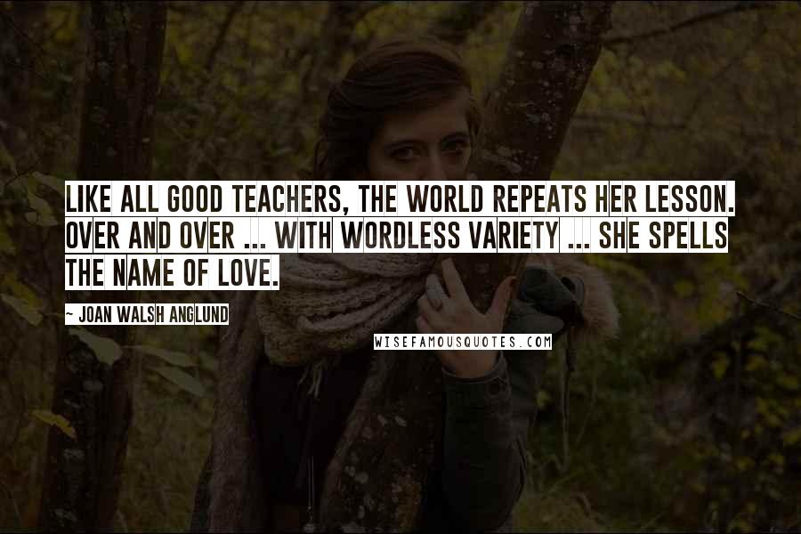 Joan Walsh Anglund Quotes: Like all good teachers, the world repeats her lesson. Over and over ... with wordless variety ... She spells the name of Love.