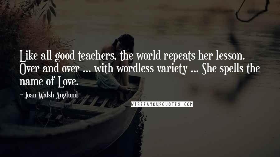 Joan Walsh Anglund Quotes: Like all good teachers, the world repeats her lesson. Over and over ... with wordless variety ... She spells the name of Love.