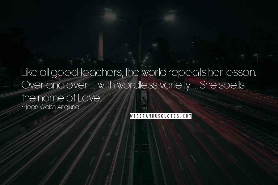 Joan Walsh Anglund Quotes: Like all good teachers, the world repeats her lesson. Over and over ... with wordless variety ... She spells the name of Love.