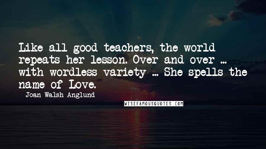 Joan Walsh Anglund Quotes: Like all good teachers, the world repeats her lesson. Over and over ... with wordless variety ... She spells the name of Love.