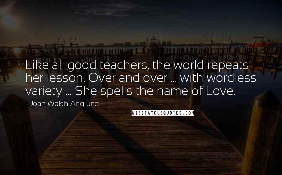 Joan Walsh Anglund Quotes: Like all good teachers, the world repeats her lesson. Over and over ... with wordless variety ... She spells the name of Love.