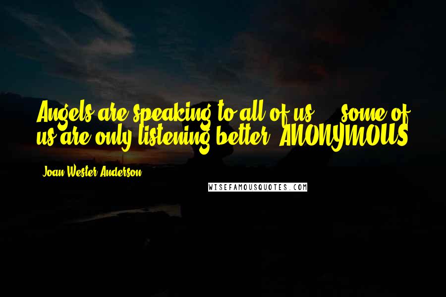 Joan Wester Anderson Quotes: Angels are speaking to all of us ... some of us are only listening better.-ANONYMOUS