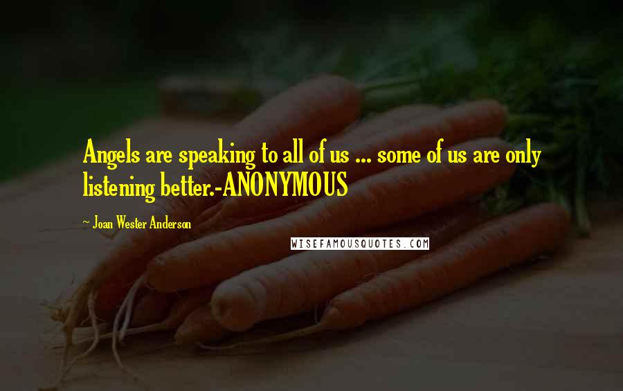 Joan Wester Anderson Quotes: Angels are speaking to all of us ... some of us are only listening better.-ANONYMOUS