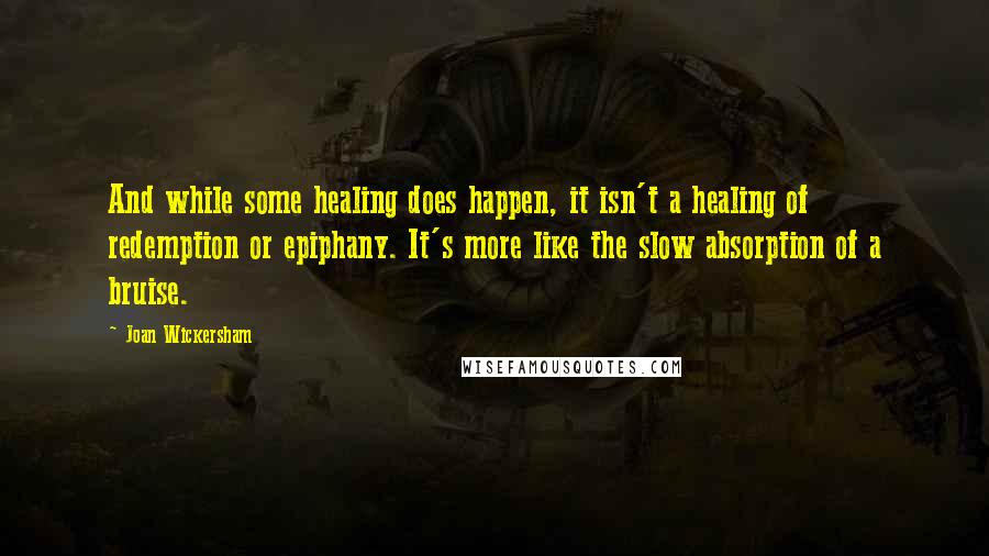 Joan Wickersham Quotes: And while some healing does happen, it isn't a healing of redemption or epiphany. It's more like the slow absorption of a bruise.