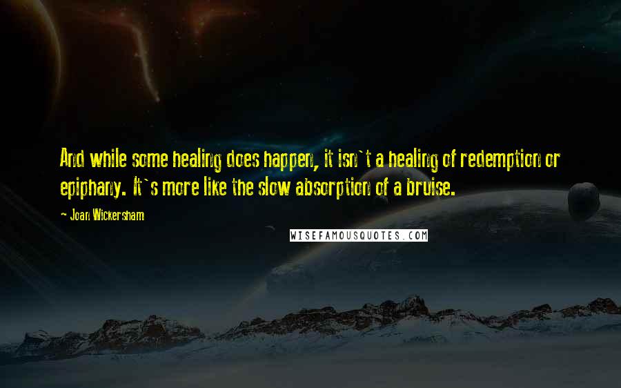 Joan Wickersham Quotes: And while some healing does happen, it isn't a healing of redemption or epiphany. It's more like the slow absorption of a bruise.