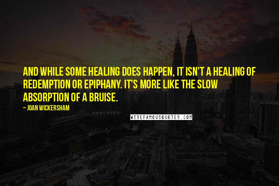 Joan Wickersham Quotes: And while some healing does happen, it isn't a healing of redemption or epiphany. It's more like the slow absorption of a bruise.