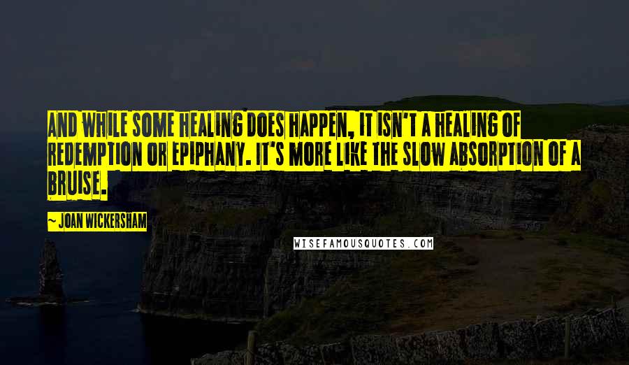 Joan Wickersham Quotes: And while some healing does happen, it isn't a healing of redemption or epiphany. It's more like the slow absorption of a bruise.