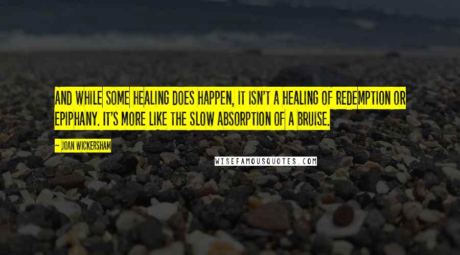 Joan Wickersham Quotes: And while some healing does happen, it isn't a healing of redemption or epiphany. It's more like the slow absorption of a bruise.