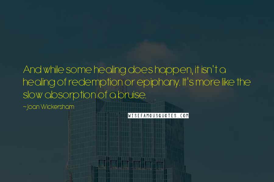 Joan Wickersham Quotes: And while some healing does happen, it isn't a healing of redemption or epiphany. It's more like the slow absorption of a bruise.