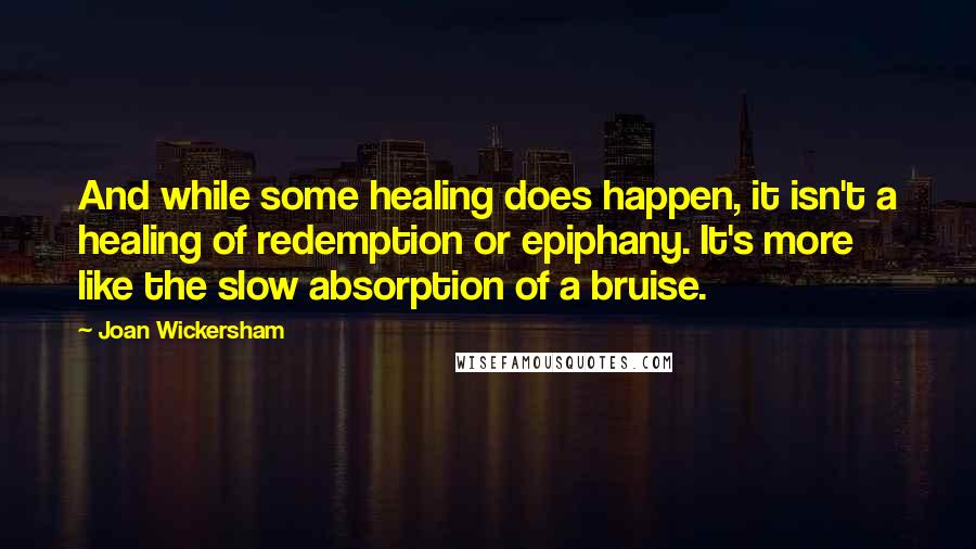 Joan Wickersham Quotes: And while some healing does happen, it isn't a healing of redemption or epiphany. It's more like the slow absorption of a bruise.