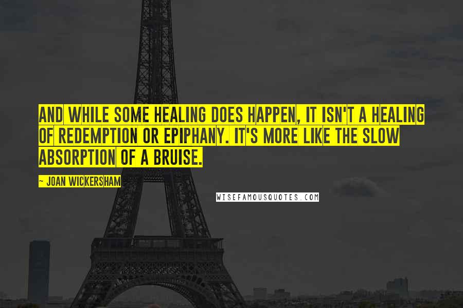 Joan Wickersham Quotes: And while some healing does happen, it isn't a healing of redemption or epiphany. It's more like the slow absorption of a bruise.