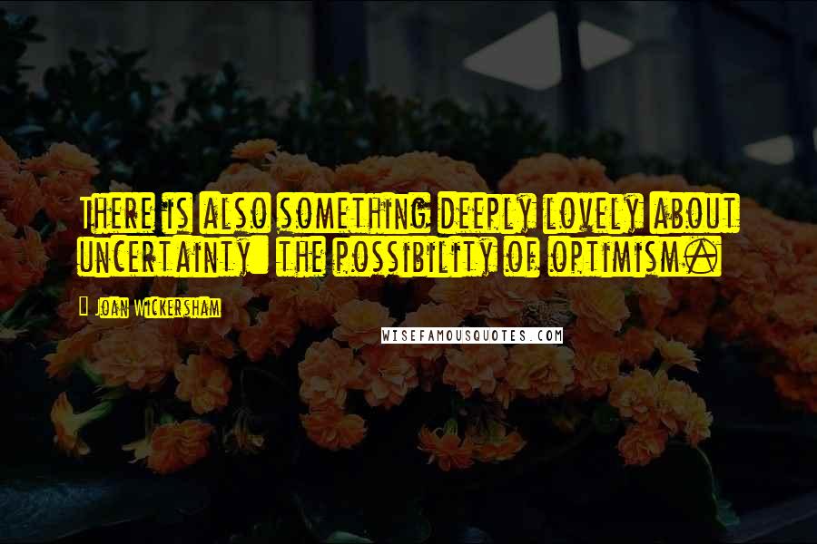 Joan Wickersham Quotes: There is also something deeply lovely about uncertainty: the possibility of optimism.