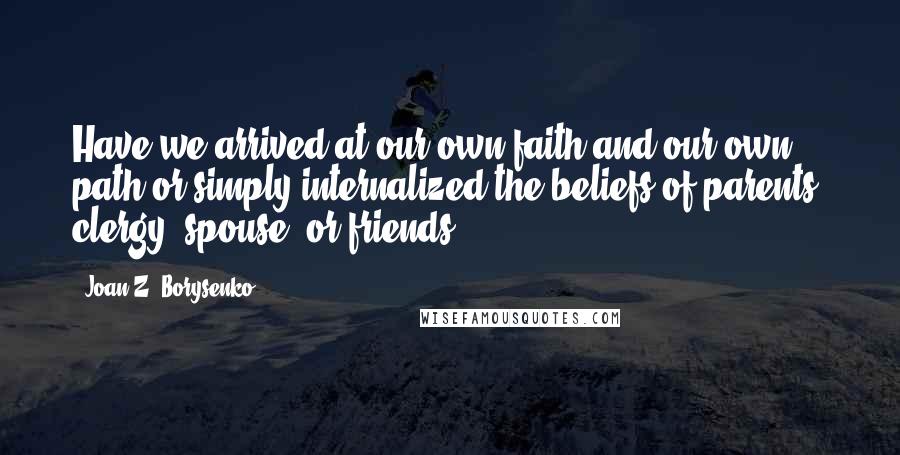 Joan Z. Borysenko Quotes: Have we arrived at our own faith and our own path or simply internalized the beliefs of parents, clergy, spouse, or friends?