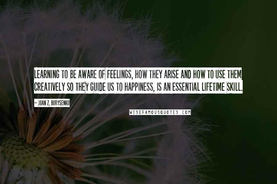 Joan Z. Borysenko Quotes: Learning to be aware of feelings, how they arise and how to use them creatively so they guide us to happiness, is an essential lifetime skill.