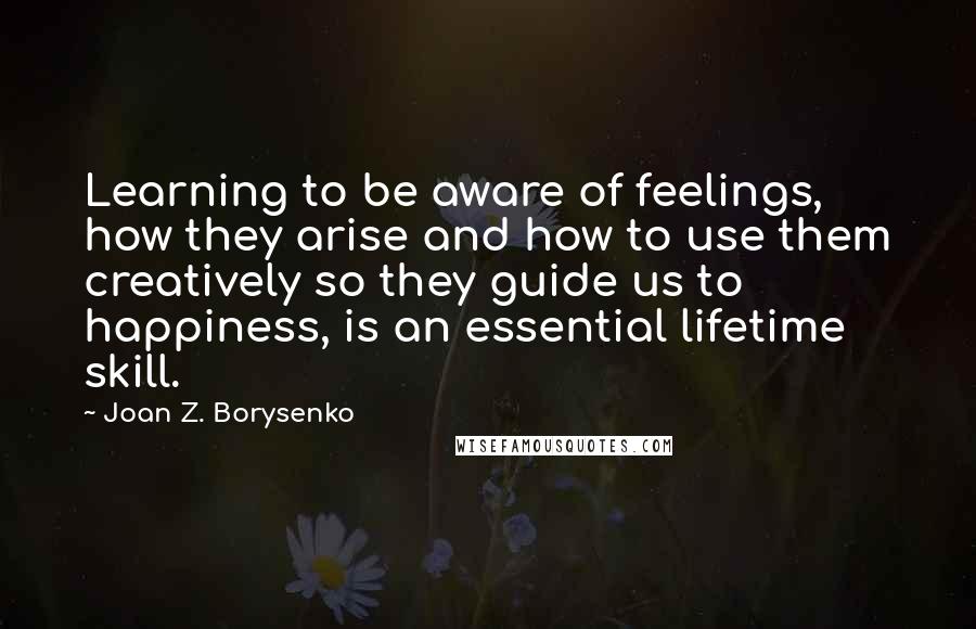 Joan Z. Borysenko Quotes: Learning to be aware of feelings, how they arise and how to use them creatively so they guide us to happiness, is an essential lifetime skill.