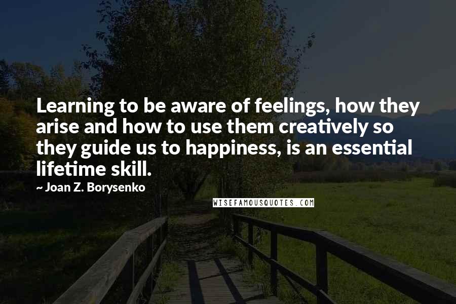 Joan Z. Borysenko Quotes: Learning to be aware of feelings, how they arise and how to use them creatively so they guide us to happiness, is an essential lifetime skill.