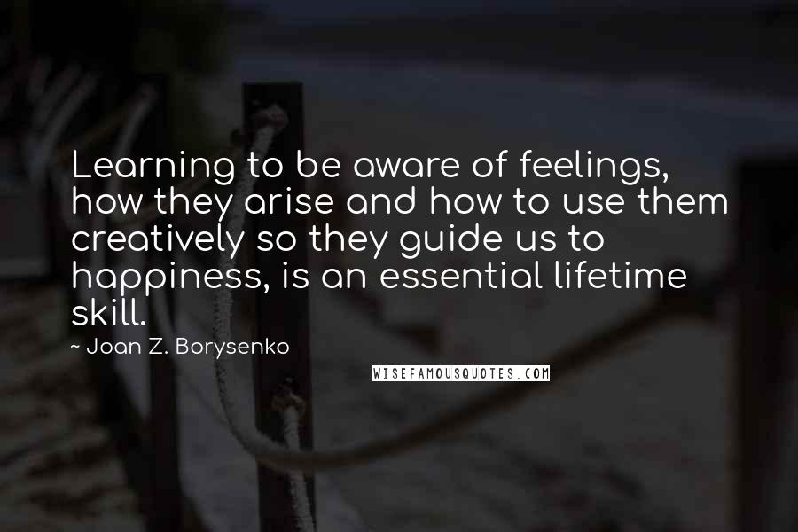 Joan Z. Borysenko Quotes: Learning to be aware of feelings, how they arise and how to use them creatively so they guide us to happiness, is an essential lifetime skill.