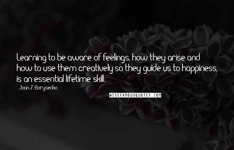 Joan Z. Borysenko Quotes: Learning to be aware of feelings, how they arise and how to use them creatively so they guide us to happiness, is an essential lifetime skill.