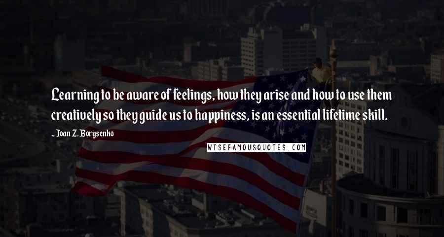 Joan Z. Borysenko Quotes: Learning to be aware of feelings, how they arise and how to use them creatively so they guide us to happiness, is an essential lifetime skill.