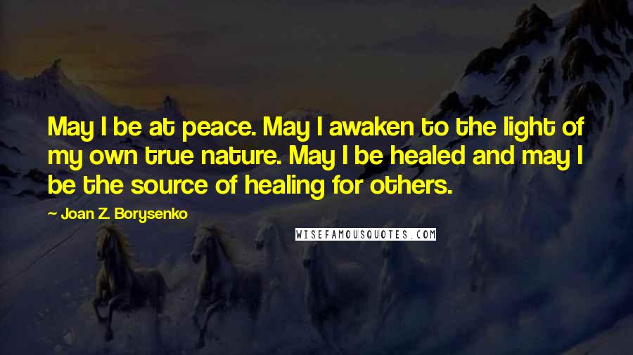 Joan Z. Borysenko Quotes: May I be at peace. May I awaken to the light of my own true nature. May I be healed and may I be the source of healing for others.