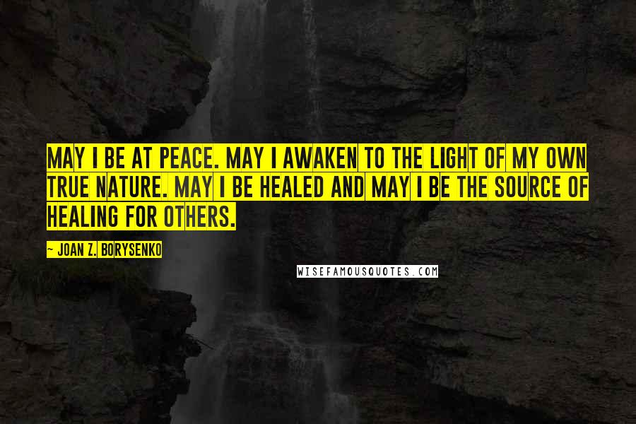 Joan Z. Borysenko Quotes: May I be at peace. May I awaken to the light of my own true nature. May I be healed and may I be the source of healing for others.