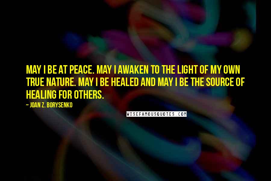 Joan Z. Borysenko Quotes: May I be at peace. May I awaken to the light of my own true nature. May I be healed and may I be the source of healing for others.