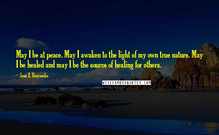 Joan Z. Borysenko Quotes: May I be at peace. May I awaken to the light of my own true nature. May I be healed and may I be the source of healing for others.
