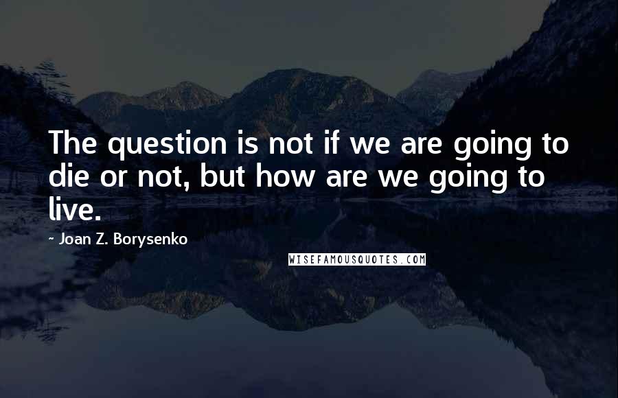 Joan Z. Borysenko Quotes: The question is not if we are going to die or not, but how are we going to live.