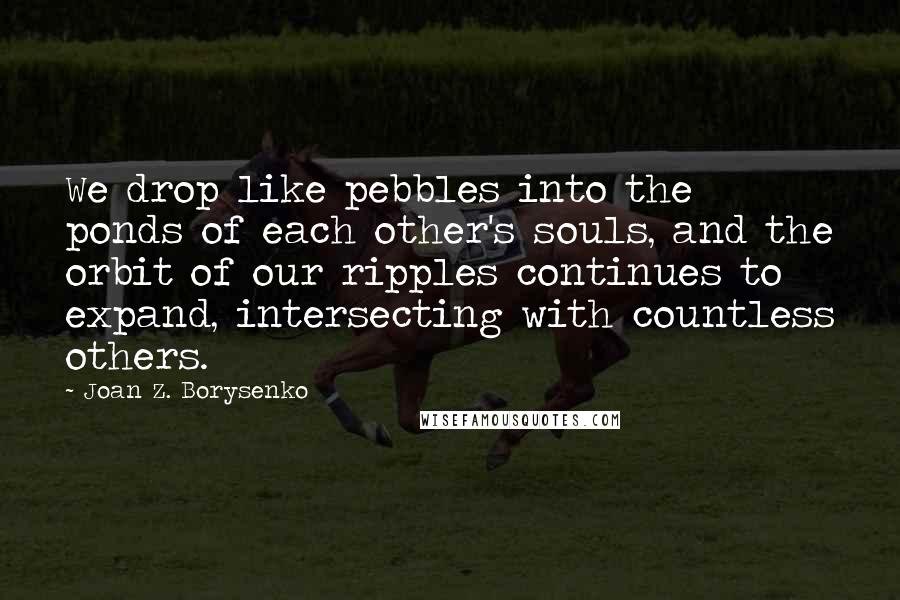 Joan Z. Borysenko Quotes: We drop like pebbles into the ponds of each other's souls, and the orbit of our ripples continues to expand, intersecting with countless others.