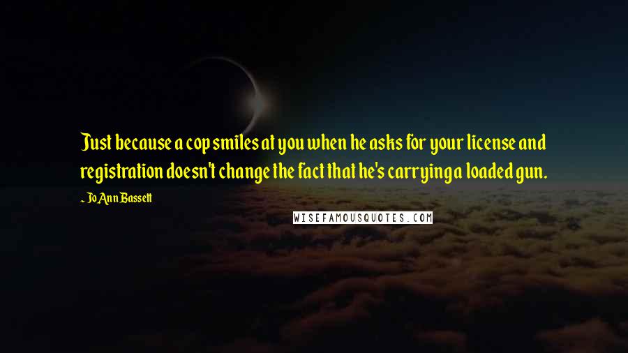 JoAnn Bassett Quotes: Just because a cop smiles at you when he asks for your license and registration doesn't change the fact that he's carrying a loaded gun.