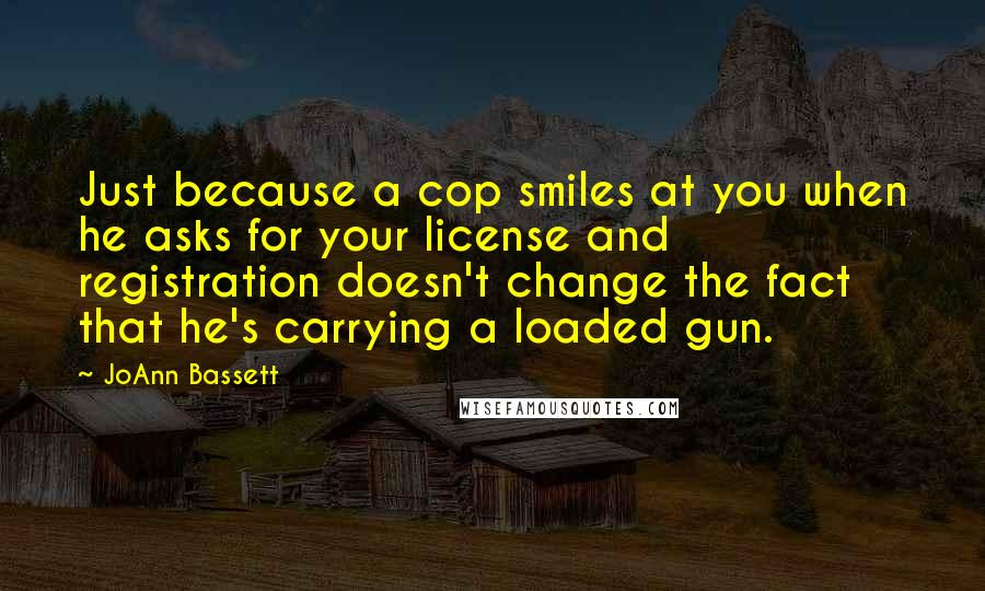 JoAnn Bassett Quotes: Just because a cop smiles at you when he asks for your license and registration doesn't change the fact that he's carrying a loaded gun.