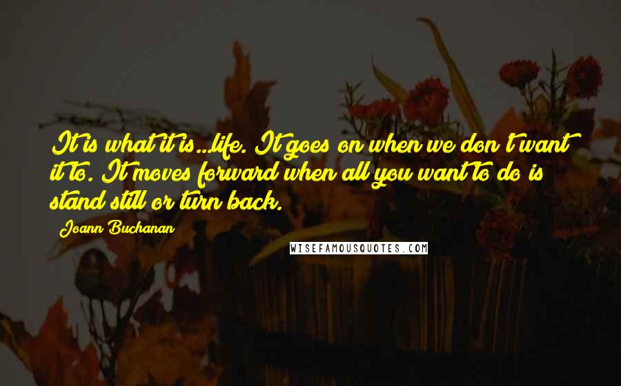 Joann Buchanan Quotes: It is what it is...life. It goes on when we don't want it to. It moves forward when all you want to do is stand still or turn back.