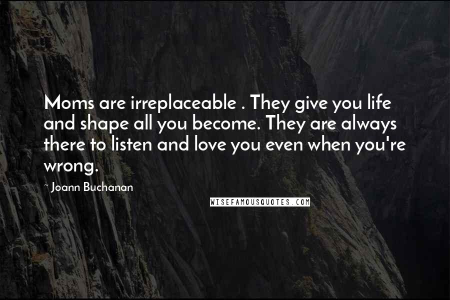 Joann Buchanan Quotes: Moms are irreplaceable . They give you life and shape all you become. They are always there to listen and love you even when you're wrong.