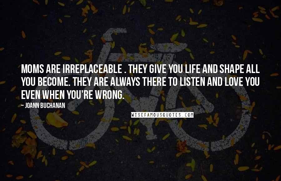 Joann Buchanan Quotes: Moms are irreplaceable . They give you life and shape all you become. They are always there to listen and love you even when you're wrong.