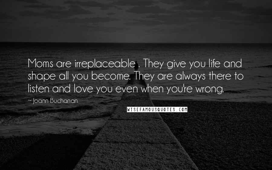 Joann Buchanan Quotes: Moms are irreplaceable . They give you life and shape all you become. They are always there to listen and love you even when you're wrong.