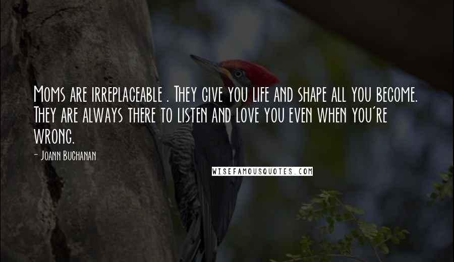 Joann Buchanan Quotes: Moms are irreplaceable . They give you life and shape all you become. They are always there to listen and love you even when you're wrong.