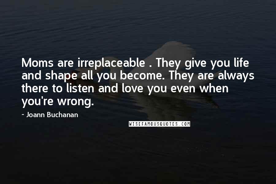 Joann Buchanan Quotes: Moms are irreplaceable . They give you life and shape all you become. They are always there to listen and love you even when you're wrong.