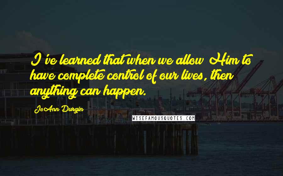 JoAnn Durgin Quotes: I've learned that when we allow Him to have complete control of our lives, then anything can happen.