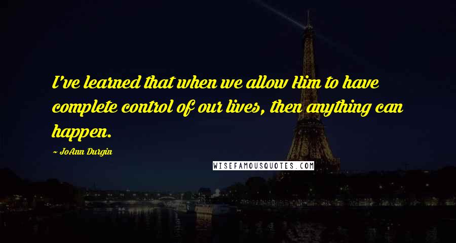 JoAnn Durgin Quotes: I've learned that when we allow Him to have complete control of our lives, then anything can happen.