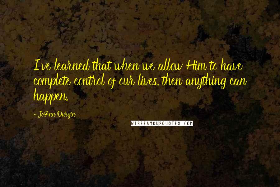 JoAnn Durgin Quotes: I've learned that when we allow Him to have complete control of our lives, then anything can happen.