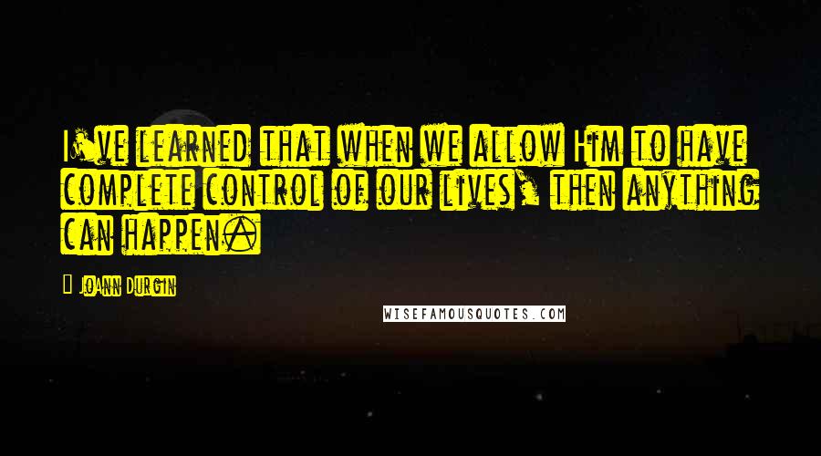JoAnn Durgin Quotes: I've learned that when we allow Him to have complete control of our lives, then anything can happen.