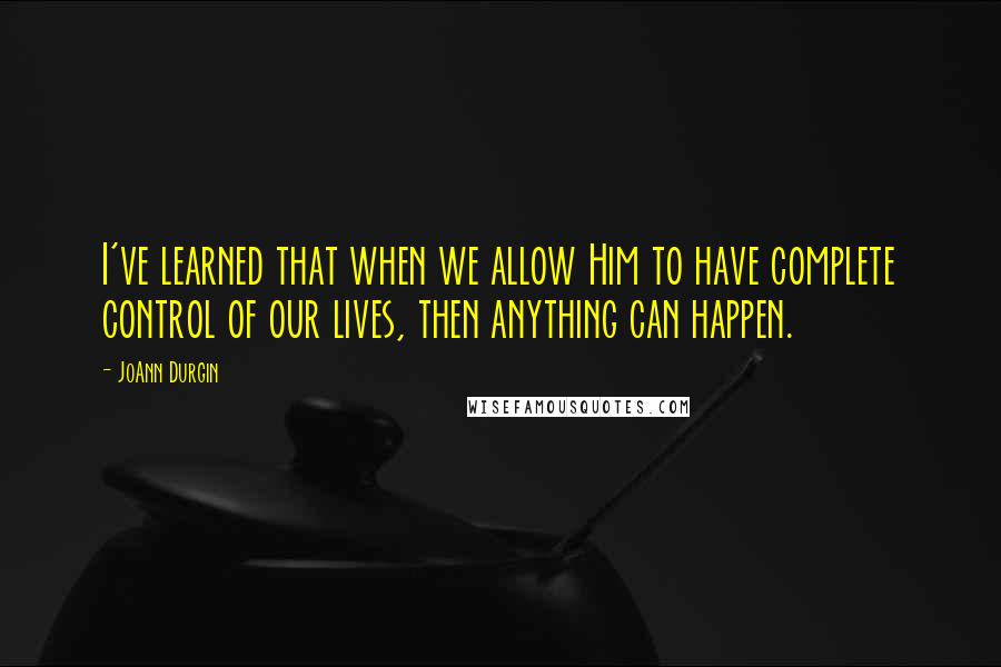 JoAnn Durgin Quotes: I've learned that when we allow Him to have complete control of our lives, then anything can happen.