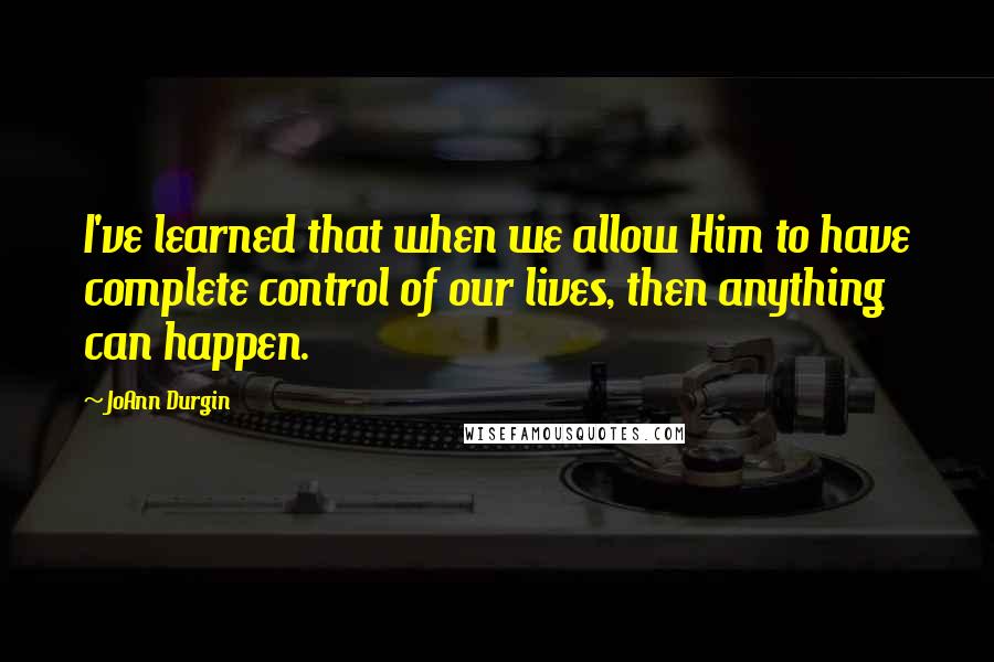 JoAnn Durgin Quotes: I've learned that when we allow Him to have complete control of our lives, then anything can happen.