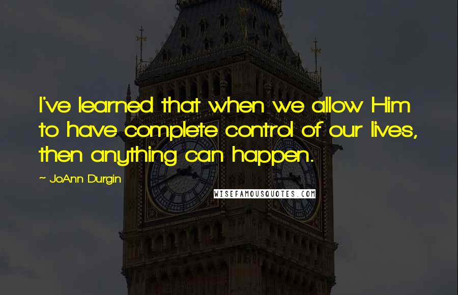 JoAnn Durgin Quotes: I've learned that when we allow Him to have complete control of our lives, then anything can happen.