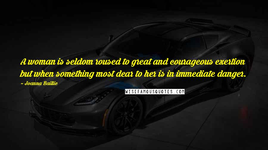 Joanna Baillie Quotes: A woman is seldom roused to great and courageous exertion but when something most dear to her is in immediate danger.