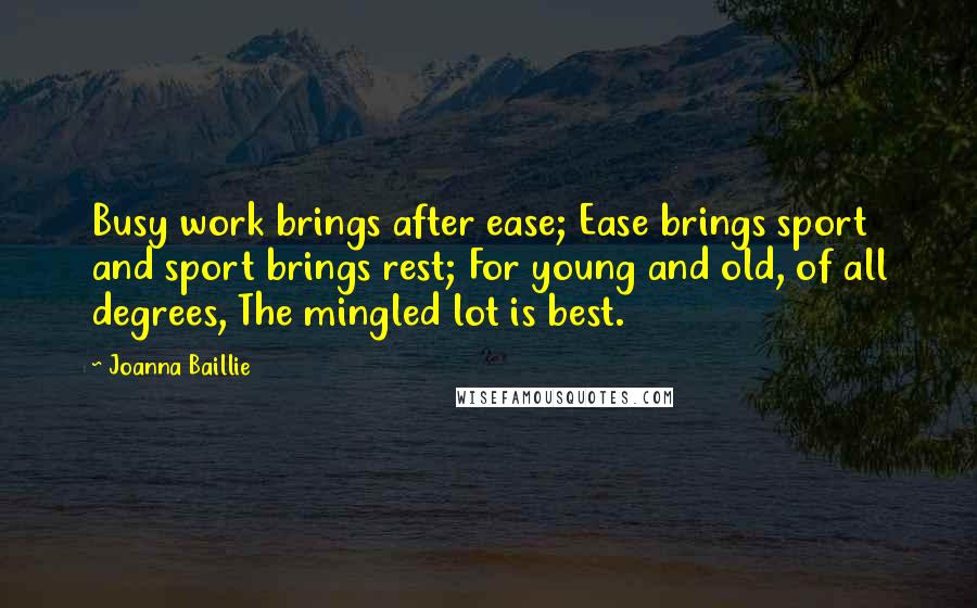 Joanna Baillie Quotes: Busy work brings after ease; Ease brings sport and sport brings rest; For young and old, of all degrees, The mingled lot is best.